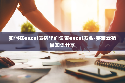 如何在excel表格里面设置excel表头-英雄云拓展知识分享