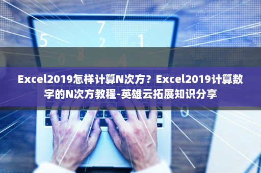 Excel2019怎样计算N次方？Excel2019计算数字的N次方教程-英雄云拓展知识分享
