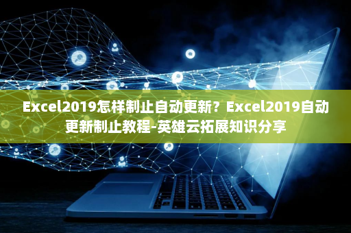 Excel2019怎样制止自动更新？Excel2019自动更新制止教程-英雄云拓展知识分享