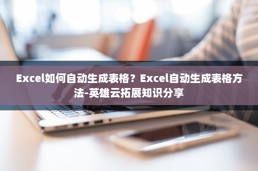 Excel如何自动生成表格？Excel自动生成表格方法-英雄云拓展知识分享