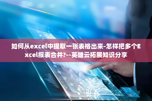 如何从excel中提取一张表格出来-怎样把多个Excel报表合并?--英雄云拓展知识分享