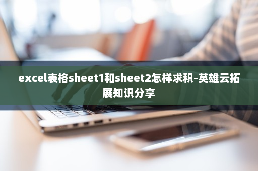 excel表格sheet1和sheet2怎样求积-英雄云拓展知识分享
