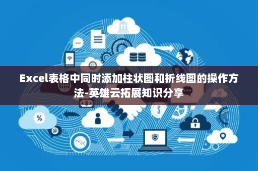 Excel表格中同时添加柱状图和折线图的操作方法-英雄云拓展知识分享
