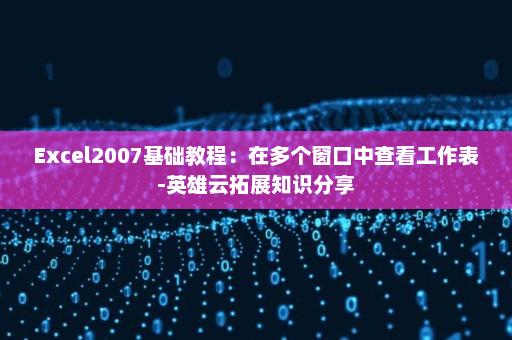 Excel2007基础教程：在多个窗口中查看工作表-英雄云拓展知识分享