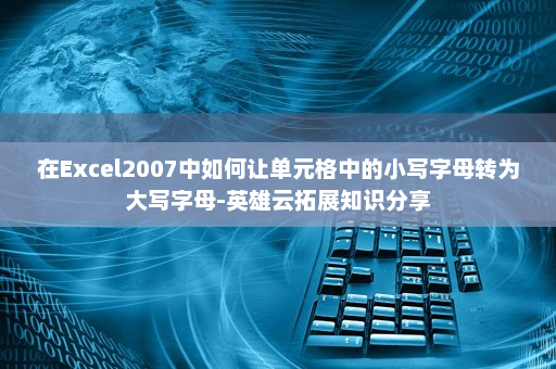 在Excel2007中如何让单元格中的小写字母转为大写字母-英雄云拓展知识分享