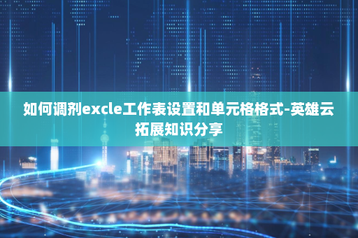如何调剂excle工作表设置和单元格格式-英雄云拓展知识分享