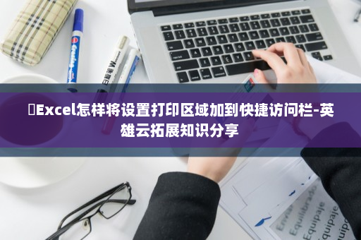 ​Excel怎样将设置打印区域加到快捷访问栏-英雄云拓展知识分享