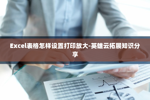 Excel表格怎样设置打印放大-英雄云拓展知识分享
