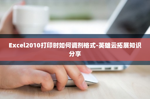 Excel2010打印时如何调剂格式-英雄云拓展知识分享