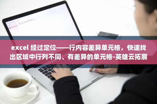 excel 经过定位——行内容差异单元格，快速找出区域中行列不同、有差异的单元格-英雄云拓展知识分享