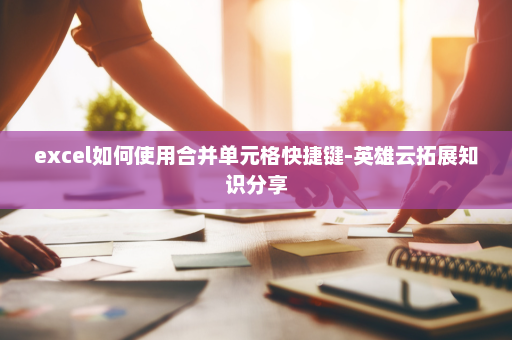 excel如何使用合并单元格快捷键-英雄云拓展知识分享