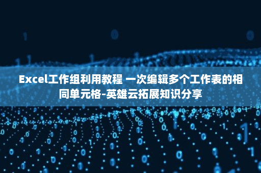 Excel工作组利用教程 一次编辑多个工作表的相同单元格-英雄云拓展知识分享