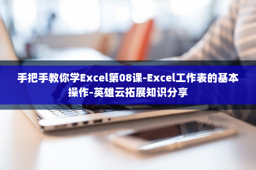 手把手教你学Excel第08课-Excel工作表的基本操作-英雄云拓展知识分享