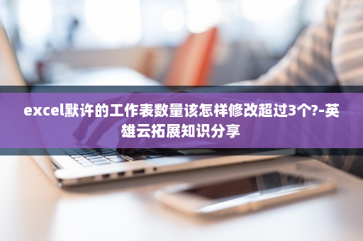 excel默许的工作表数量该怎样修改超过3个?-英雄云拓展知识分享