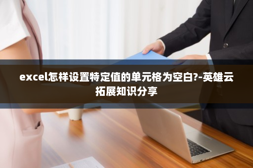 excel怎样设置特定值的单元格为空白?-英雄云拓展知识分享