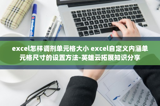 excel怎样调剂单元格大小 excel自定义内涵单元格尺寸的设置方法-英雄云拓展知识分享
