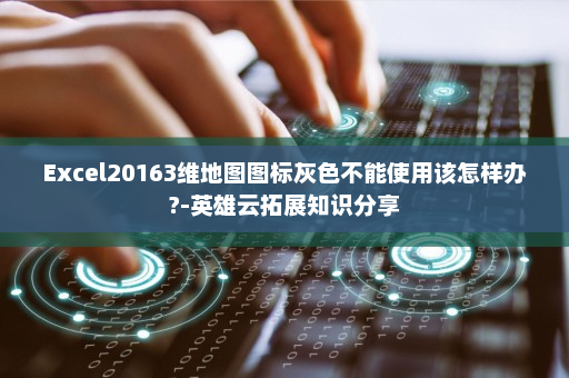 Excel20163维地图图标灰色不能使用该怎样办?-英雄云拓展知识分享