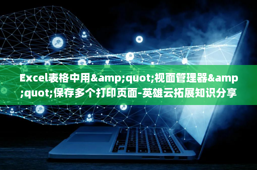 Excel表格中用&quot;视面管理器&quot;保存多个打印页面-英雄云拓展知识分享