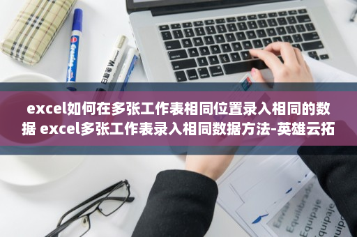 excel如何在多张工作表相同位置录入相同的数据 excel多张工作表录入相同数据方法-英雄云拓展知识分享