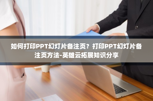 如何打印PPT幻灯片备注页？打印PPT幻灯片备注页方法-英雄云拓展知识分享