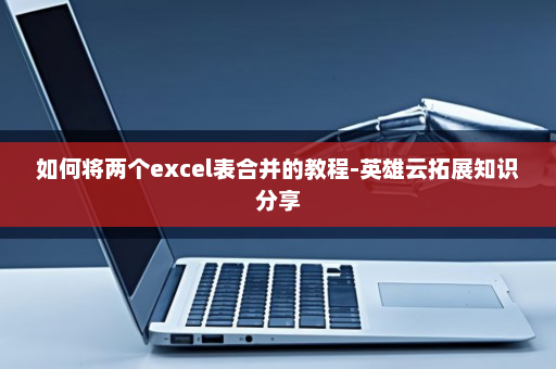 如何将两个excel表合并的教程-英雄云拓展知识分享