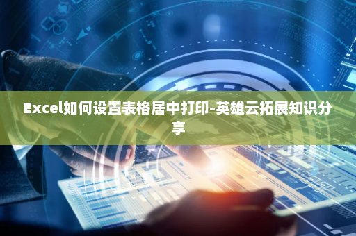 Excel如何设置表格居中打印-英雄云拓展知识分享