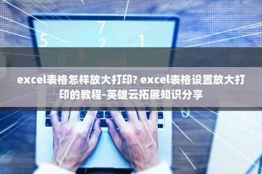excel表格怎样放大打印? excel表格设置放大打印的教程-英雄云拓展知识分享