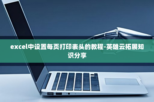 excel中设置每页打印表头的教程-英雄云拓展知识分享