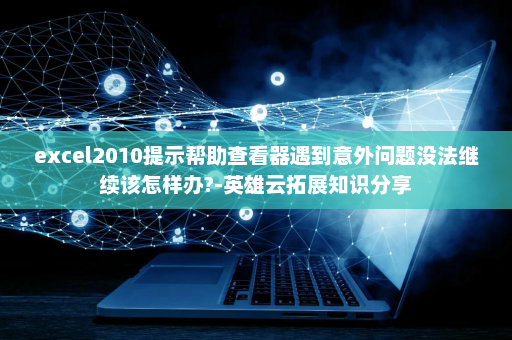 excel2010提示帮助查看器遇到意外问题没法继续该怎样办?-英雄云拓展知识分享