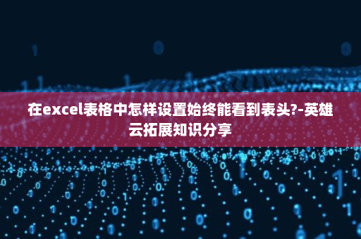 在excel表格中怎样设置始终能看到表头?-英雄云拓展知识分享