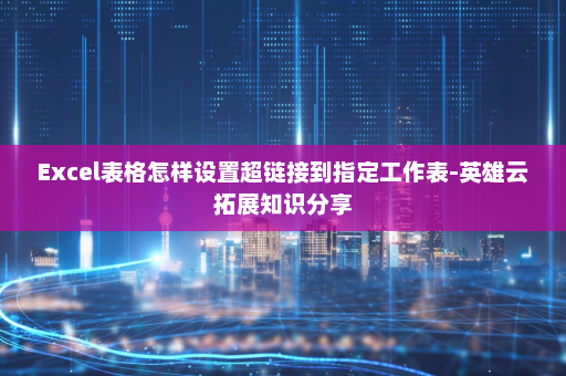 Excel表格怎样设置超链接到指定工作表-英雄云拓展知识分享