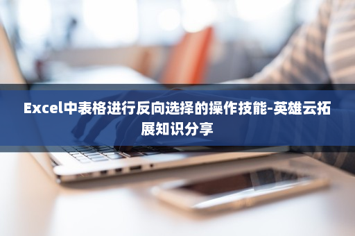 Excel中表格进行反向选择的操作技能-英雄云拓展知识分享
