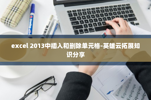 excel 2013中插入和删除单元格-英雄云拓展知识分享