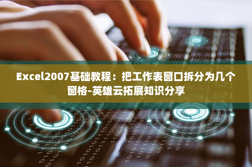Excel2007基础教程：把工作表窗口拆分为几个窗格-英雄云拓展知识分享