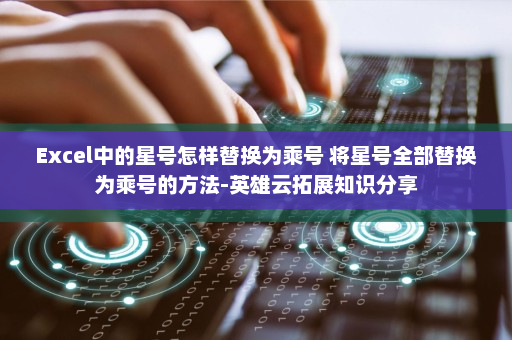 Excel中的星号怎样替换为乘号 将星号全部替换为乘号的方法-英雄云拓展知识分享