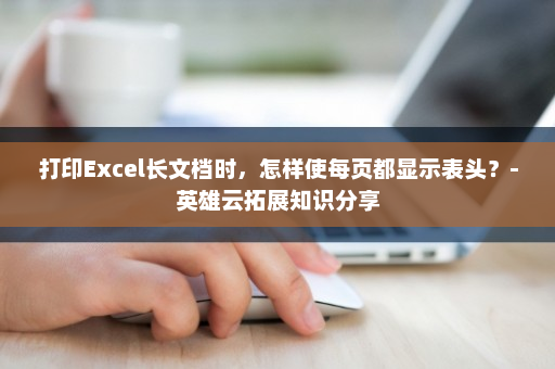 打印Excel长文档时，怎样使每页都显示表头？-英雄云拓展知识分享