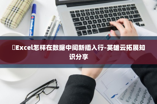 ​Excel怎样在数据中间新插入行-英雄云拓展知识分享