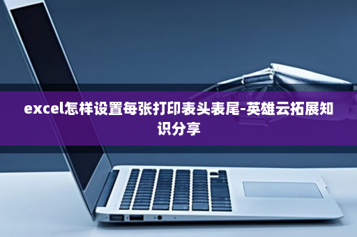 excel怎样设置每张打印表头表尾-英雄云拓展知识分享