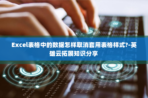 Excel表格中的数据怎样取消套用表格样式?-英雄云拓展知识分享