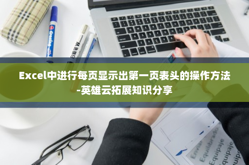 Excel中进行每页显示出第一页表头的操作方法-英雄云拓展知识分享