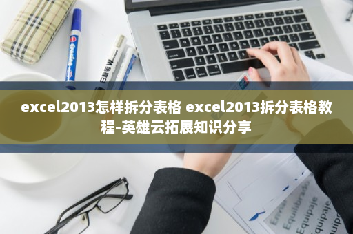 excel2013怎样拆分表格 excel2013拆分表格教程-英雄云拓展知识分享