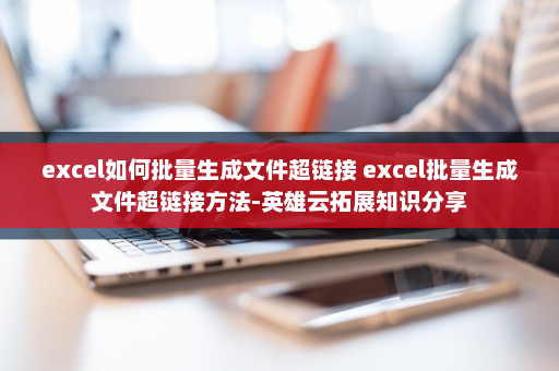 excel如何批量生成文件超链接 excel批量生成文件超链接方法-英雄云拓展知识分享