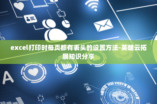 excel打印时每页都有表头的设置方法-英雄云拓展知识分享