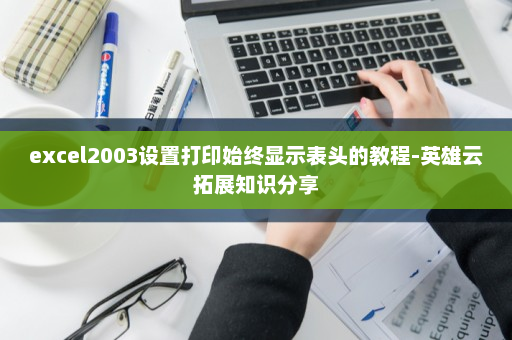 excel2003设置打印始终显示表头的教程-英雄云拓展知识分享