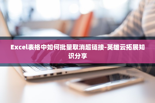Excel表格中如何批量取消超链接-英雄云拓展知识分享