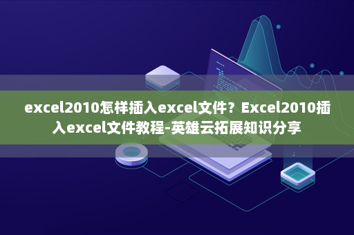excel2010怎样插入excel文件？Excel2010插入excel文件教程-英雄云拓展知识分享