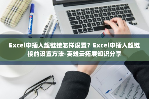 Excel中插入超链接怎样设置？Excel中插入超链接的设置方法-英雄云拓展知识分享