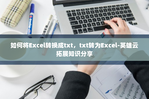 如何将Excel转换成txt，txt转为Excel-英雄云拓展知识分享