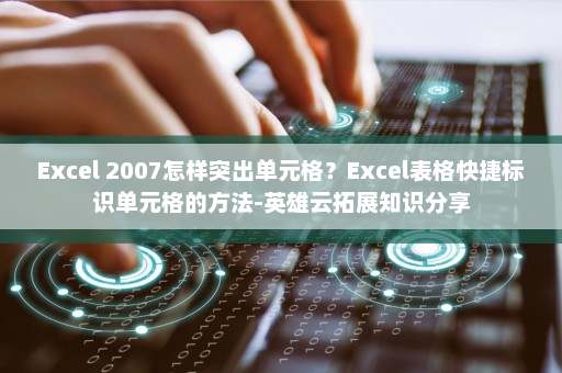 Excel 2007怎样突出单元格？Excel表格快捷标识单元格的方法-英雄云拓展知识分享
