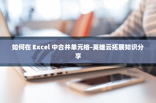 如何在 Excel 中合并单元格-英雄云拓展知识分享